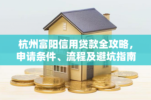 杭州富阳信用贷款全攻略,申请条件、流程及避坑指南