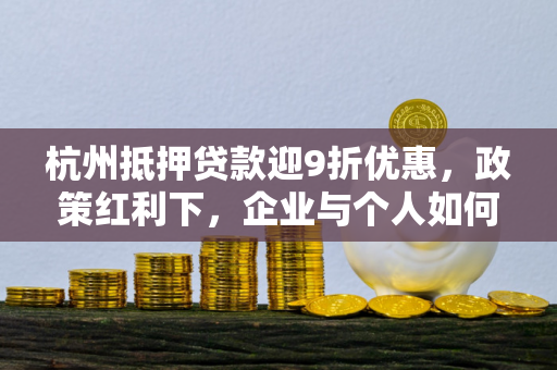 杭州抵押贷款迎9折优惠,政策红利下,企业与个人如何精准把握?