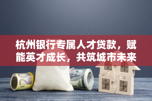 杭州银行专属人才贷款,赋能英才成长,共筑城市未来