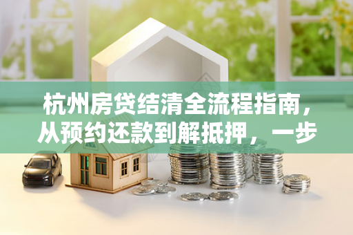 杭州房贷结清全流程指南,从预约还款到解抵押,一步都不能少
