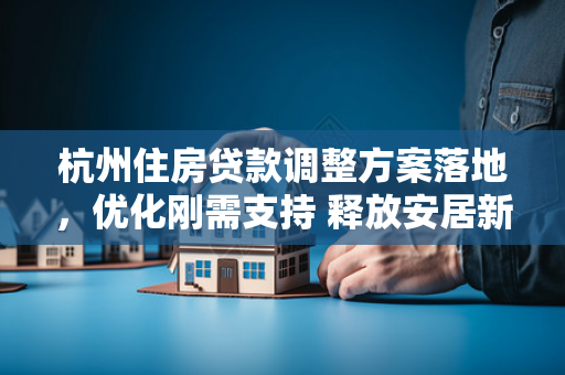 杭州住房贷款调整方案落地,优化刚需支持 释放安居新活力