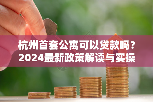 杭州首套公寓可以贷款吗?2024最新政策解读与实操指南