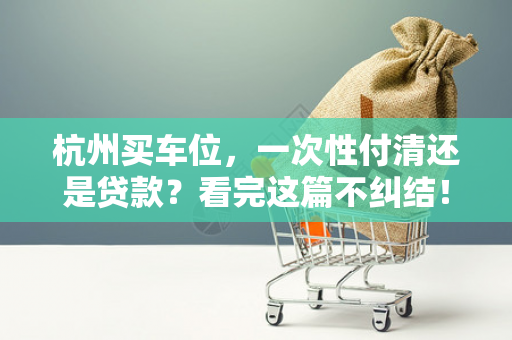 杭州买车位,一次性付清还是贷款?看完这篇不纠结!