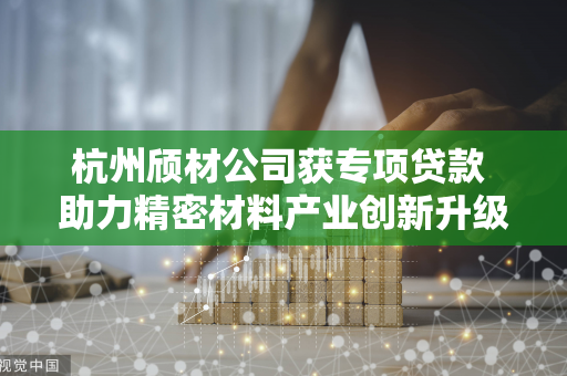 杭州颀材公司获专项贷款 助力精密材料产业创新升级