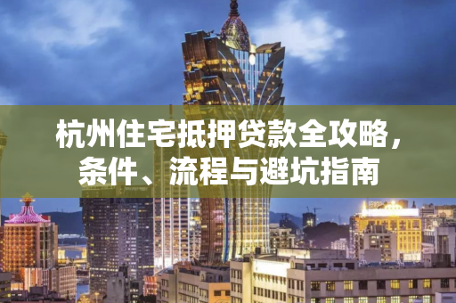 杭州住宅抵押贷款全攻略,条件、流程与避坑指南 杭州住宅抵押贷款全攻略,条件、流程与避坑指南