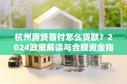 杭州房贷首付怎么贷款?2024政策解读与合规资金指南
