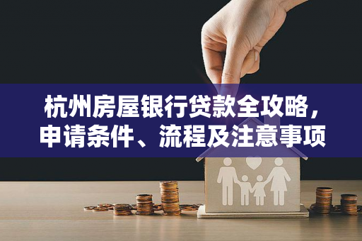 杭州房屋银行贷款全攻略,申请条件、流程及注意事项详解