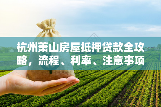 杭州萧山房屋抵押贷款全攻略,流程、利率、注意事项一文读懂