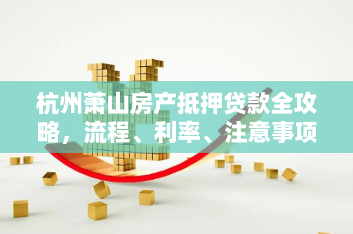 杭州萧山房产抵押贷款全攻略,流程、利率、注意事项一文读懂