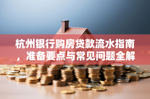 杭州银行购房贷款流水指南,准备要点与常见问题全解析
