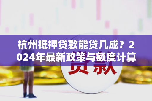 杭州抵押贷款能贷几成？2024年最新政策与额度计算全解析