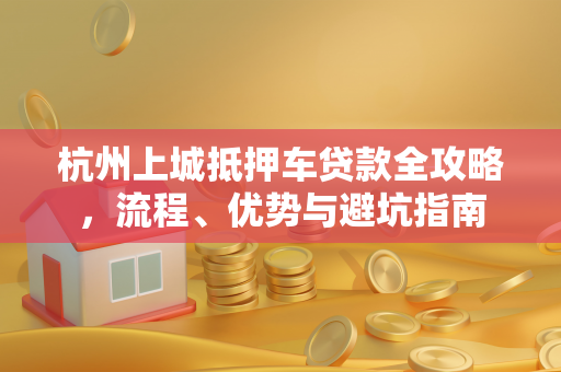 杭州上城抵押车贷款全攻略,流程、优势与避坑指南 杭州上城抵押车贷款全攻略,流程、优势与避坑指南