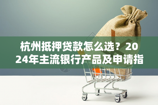 杭州抵押贷款怎么选?2024年主流银行产品及申请指南 杭州抵押贷款怎么选?2024年主流银行产品及申请指南