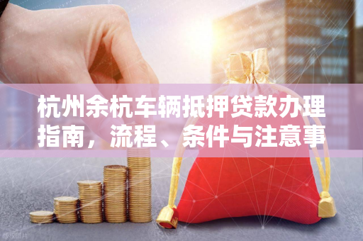 杭州余杭车辆抵押贷款办理指南,流程、条件与注意事项全解析