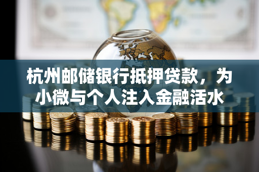 杭州邮储银行抵押贷款,为小微与个人注入金融活水 杭州邮储银行抵押贷款,为小微与个人注入金融活水