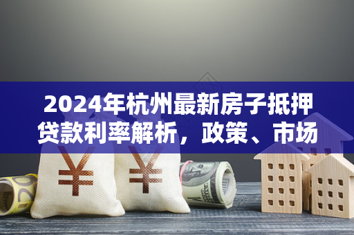 2024年杭州最新房子抵押贷款利率解析,政策、市场与申请指南 2024年杭州最新房子抵押贷款利率解析,政策、市场与申请指南