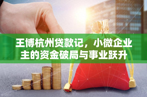 王博杭州贷款记,小微企业主的资金破局与事业跃升 王博杭州贷款记,小微企业主的资金破局与事业跃升