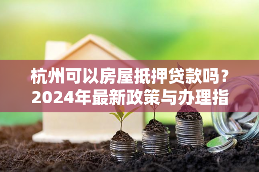 杭州可以房屋抵押贷款吗?2024年最新政策与办理指南来了!