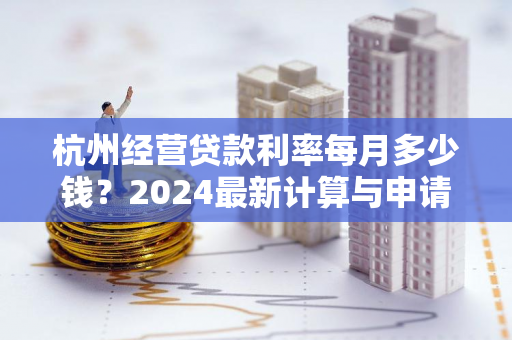杭州经营贷款利率每月多少钱?2024最新计算与申请指南 杭州经营贷款利率每月多少钱?2024最新计算与申请指南