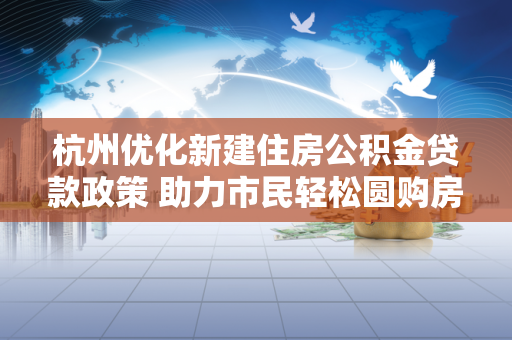 杭州优化新建住房公积金贷款政策 助力市民轻松圆购房梦 杭州优化新建住房公积金贷款政策 助力市民轻松圆购房梦