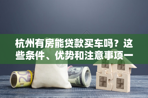 杭州有房能贷款买车吗?这些条件、优势和注意事项一文说清