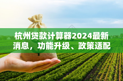 杭州贷款计算器2024最新消息,功能升级、政策适配及实用指南 杭州贷款计算器2024最新消息,功能升级、政策适配及实用指南