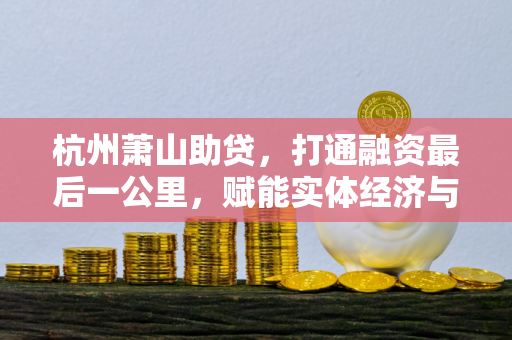 杭州萧山助贷,打通融资最后一公里,赋能实体经济与个人发展