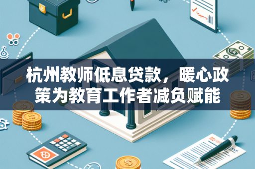 杭州教师低息贷款,暖心政策为教育工作者减负赋能