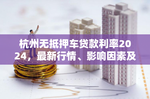 杭州无抵押车贷款利率2024,最新行情、影响因素及申请攻略 杭州无抵押车贷款利率2024,最新行情、影响因素及申请攻略