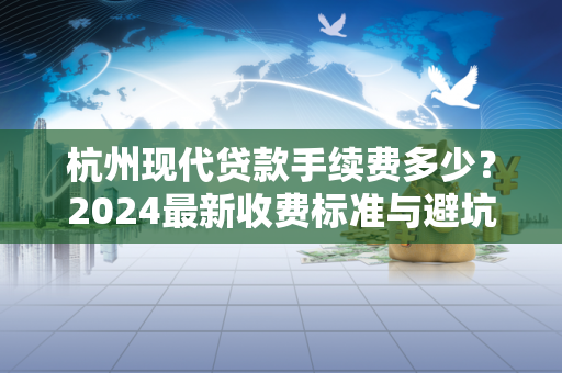 杭州现代贷款手续费多少?2024最新收费标准与避坑指南 杭州现代贷款手续费多少?2024最新收费标准与避坑指南