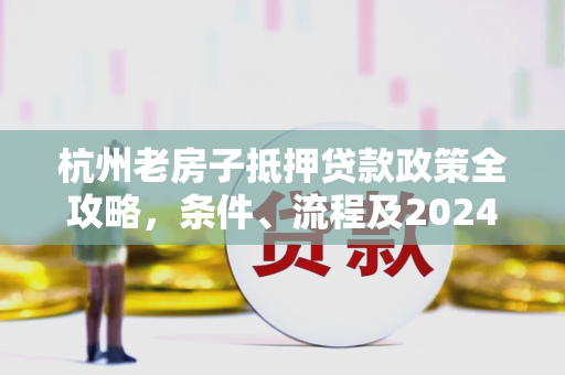 杭州老房子抵押贷款政策全攻略,条件、流程及2024年最新调整