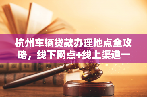 杭州车辆贷款办理地点全攻略,线下网点+线上渠道一文汇总