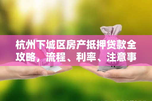 杭州下城区房产抵押贷款全攻略,流程、利率、注意事项一文读懂