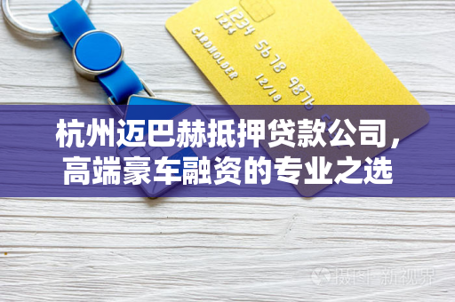 杭州迈巴赫抵押贷款公司,高端豪车融资的专业之选 杭州迈巴赫抵押贷款公司,高端豪车融资的专业之选