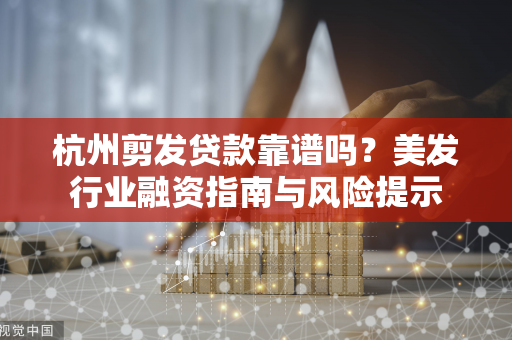 杭州剪发贷款靠谱吗?美发行业融资指南与风险提示