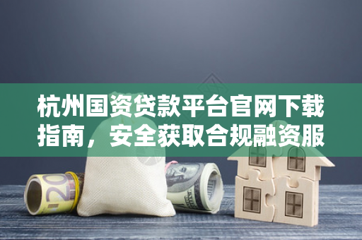 杭州国资贷款平台官网下载指南,安全获取合规融资服务的正确方式 杭州国资贷款平台官网下载指南,安全获取合规融资服务的正确方式