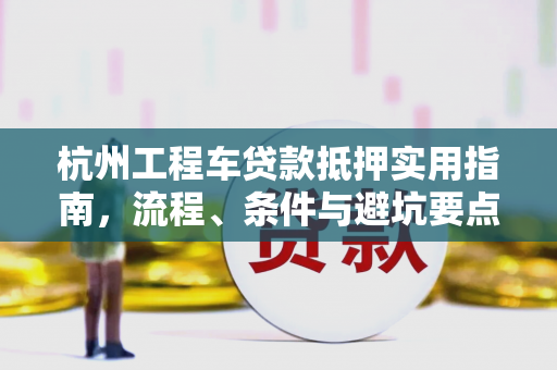 杭州工程车贷款抵押实用指南,流程、条件与避坑要点