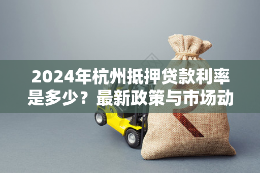 2024年杭州抵押贷款利率是多少?最新政策与市场动态全解析