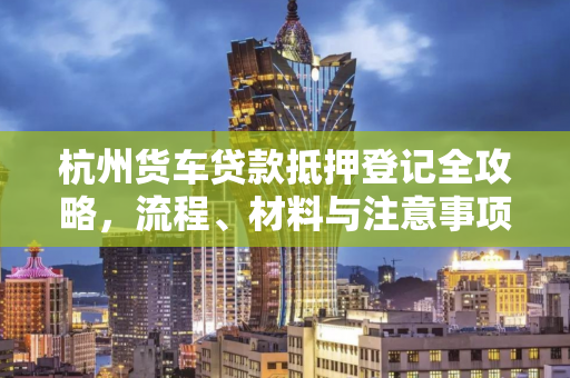杭州货车贷款抵押登记全攻略,流程、材料与注意事项 杭州货车贷款抵押登记全攻略,流程、材料与注意事项