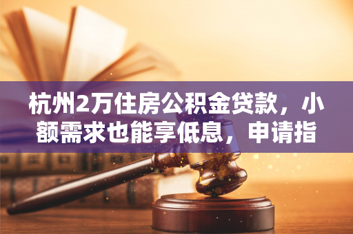杭州2万住房公积金贷款,小额需求也能享低息,申请指南请收好!