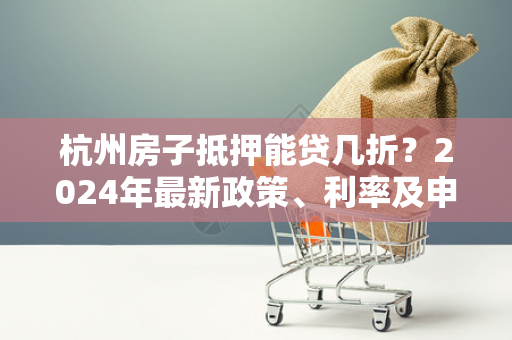 杭州房子抵押能贷几折?2024年最新政策、利率及申请指南