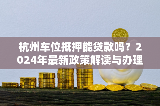 杭州车位抵押能贷款吗?2024年最新政策解读与办理指南