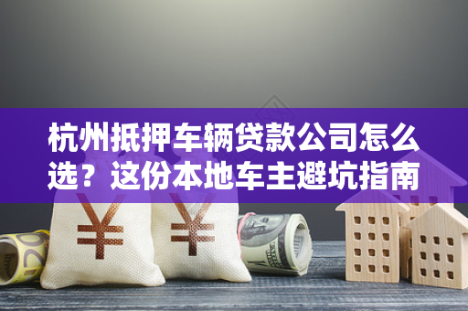 杭州抵押车辆贷款公司怎么选?这份本地车主避坑指南请收好!