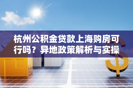 杭州公积金贷款上海购房可行吗?异地政策解析与实操攻略