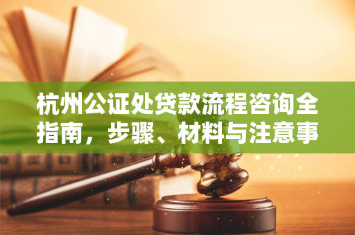杭州公证处贷款流程咨询全指南,步骤、材料与注意事项