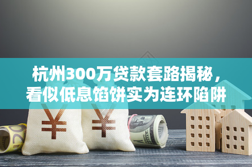 杭州300万贷款套路揭秘,看似低息馅饼实为连环陷阱