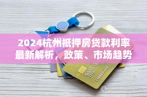 2024杭州抵押房贷款利率最新解析,政策、市场趋势与申请指南