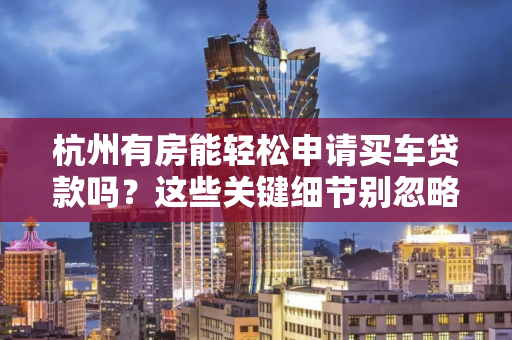 杭州有房能轻松申请买车贷款吗?这些关键细节别忽略!