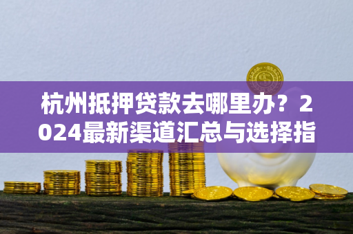 杭州抵押贷款去哪里办?2024最新渠道汇总与选择指南