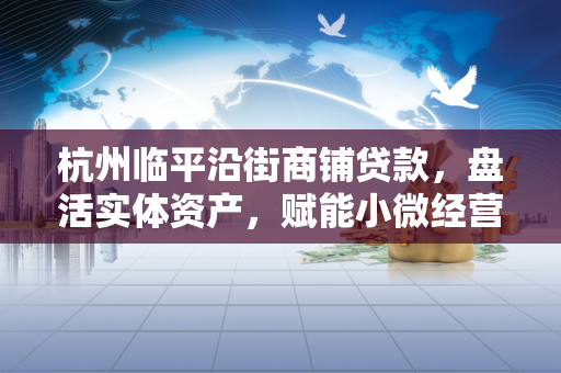 杭州临平沿街商铺贷款,盘活实体资产,赋能小微经营